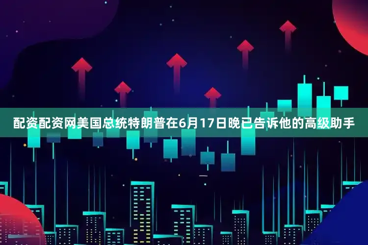 配资配资网美国总统特朗普在6月17日晚已告诉他的高级助手