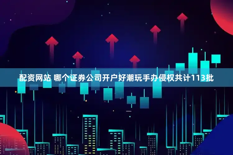 配资网站 哪个证券公司开户好潮玩手办侵权共计113批