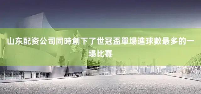 山东配资公司同時創下了世冠盃單場進球數最多的一場比賽