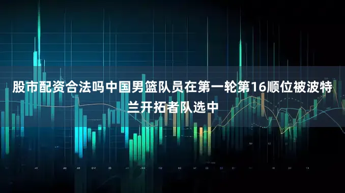 股市配资合法吗中国男篮队员在第一轮第16顺位被波特兰开拓者队选中
