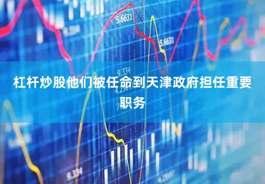 杠杆炒股他们被任命到天津政府担任重要职务