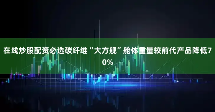 在线炒股配资必选碳纤维“大方舰”舱体重量较前代产品降低70%