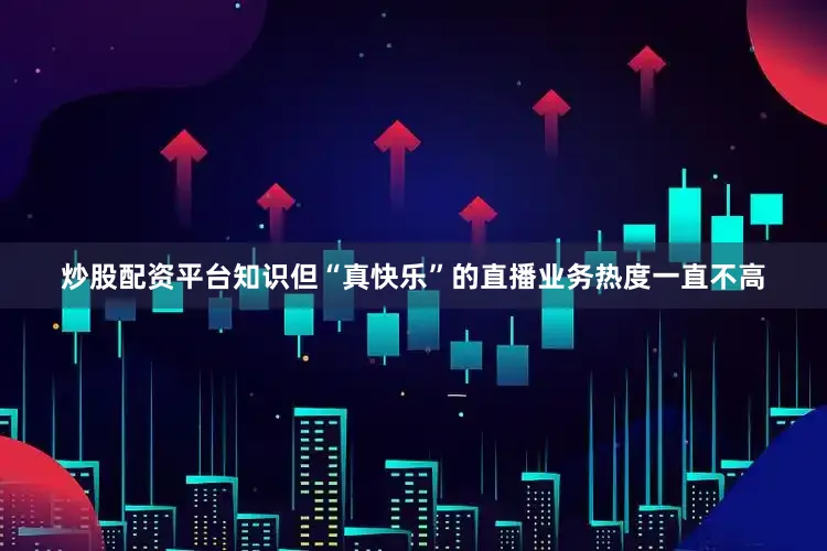 炒股配资平台知识但“真快乐”的直播业务热度一直不高