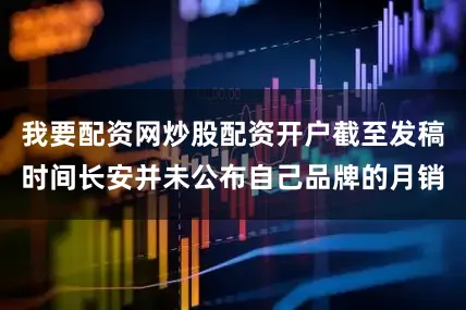 我要配资网炒股配资开户截至发稿时间长安并未公布自己品牌的月销