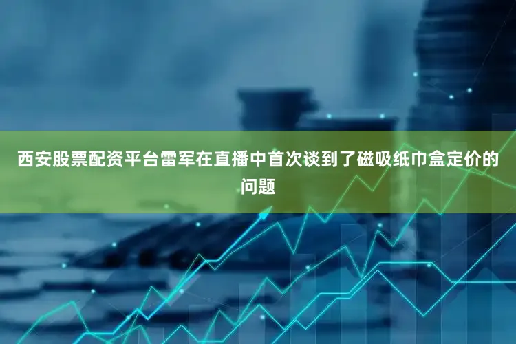 西安股票配资平台雷军在直播中首次谈到了磁吸纸巾盒定价的问题