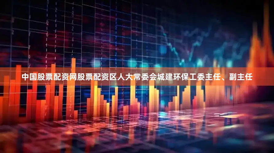 中国股票配资网股票配资区人大常委会城建环保工委主任、副主任