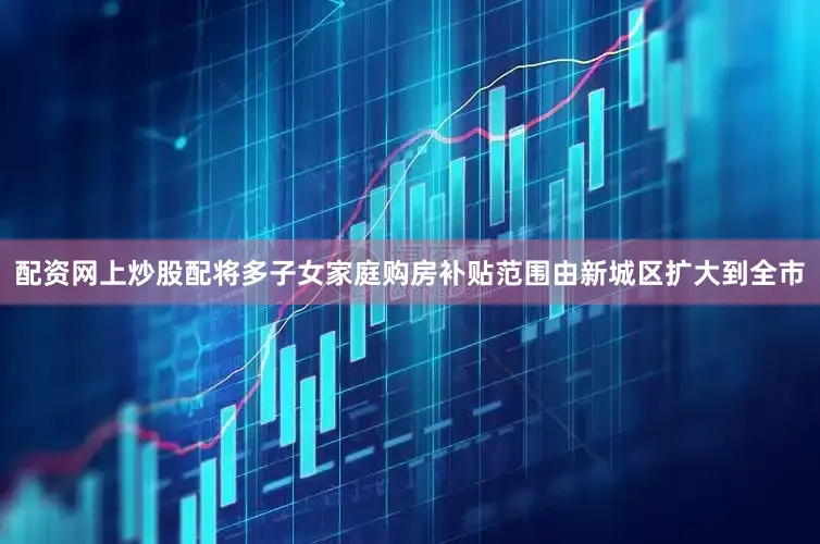 配资网上炒股配将多子女家庭购房补贴范围由新城区扩大到全市