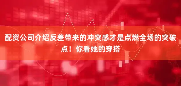 配资公司介绍反差带来的冲突感才是点燃全场的突破点！你看她的穿搭