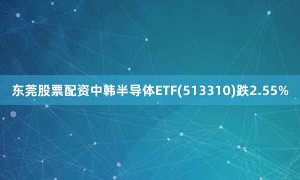东莞股票配资中韩半导体ETF(513310)跌2.55%