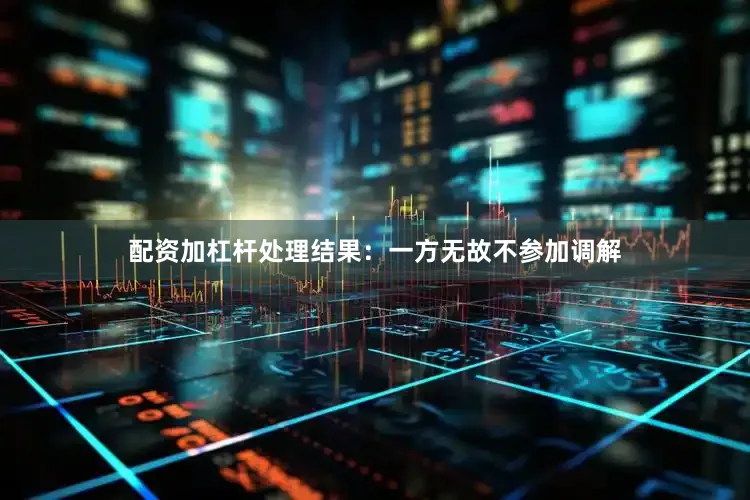 配资加杠杆处理结果：一方无故不参加调解